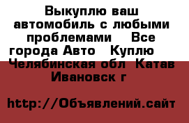 Выкуплю ваш автомобиль с любыми проблемами. - Все города Авто » Куплю   . Челябинская обл.,Катав-Ивановск г.